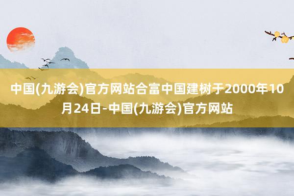 中国(九游会)官方网站合富中国建树于2000年10月24日-中国(九游会)官方网站