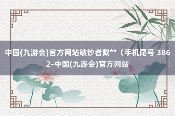 中国(九游会)官方网站破钞者戴**（手机尾号 3862-中国(九游会)官方网站