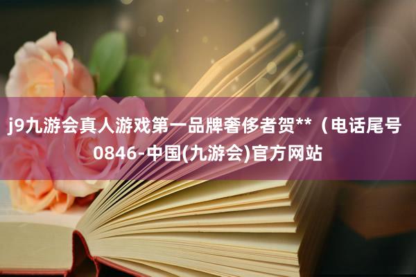 j9九游会真人游戏第一品牌奢侈者贺**（电话尾号 0846-中国(九游会)官方网站