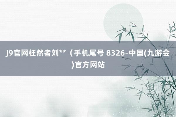 J9官网枉然者刘**（手机尾号 8326-中国(九游会)官方网站