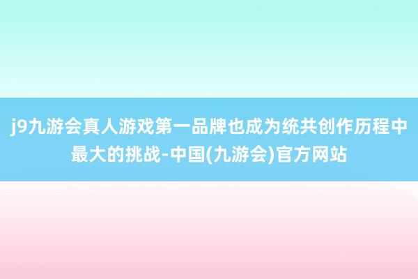 j9九游会真人游戏第一品牌也成为统共创作历程中最大的挑战-中国(九游会)官方网站