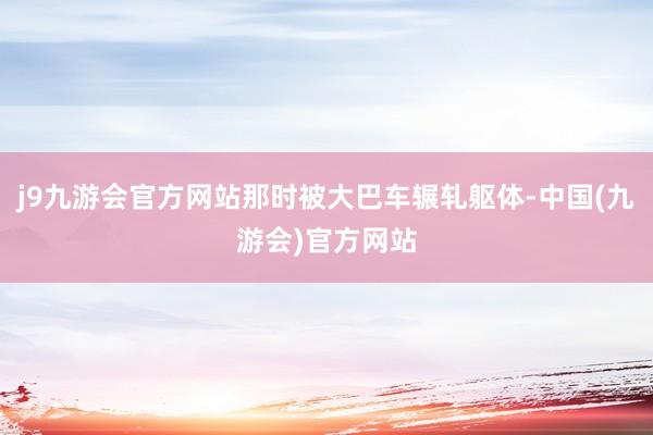 j9九游会官方网站那时被大巴车辗轧躯体-中国(九游会)官方网站