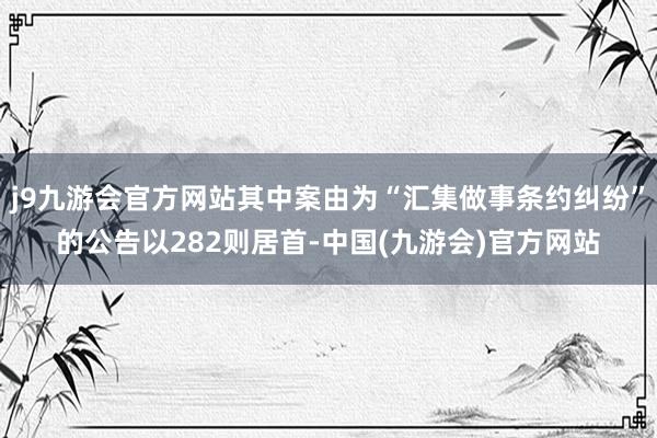 j9九游会官方网站其中案由为“汇集做事条约纠纷”的公告以282则居首-中国(九游会)官方网站