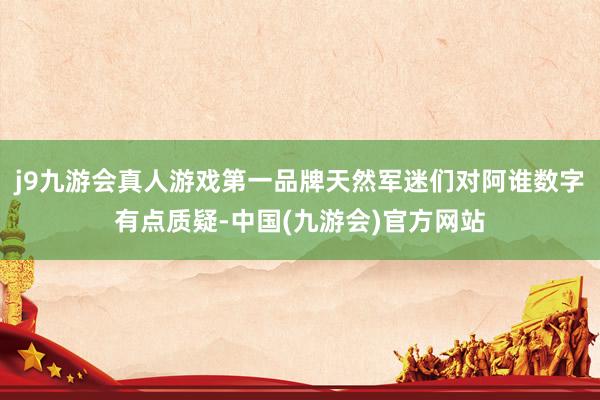 j9九游会真人游戏第一品牌天然军迷们对阿谁数字有点质疑-中国(九游会)官方网站