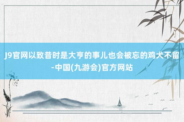 J9官网以致昔时是大亨的事儿也会被忘的鸡犬不留-中国(九游会)官方网站