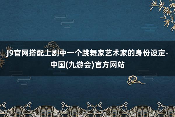 J9官网搭配上剧中一个跳舞家艺术家的身份设定-中国(九游会)官方网站
