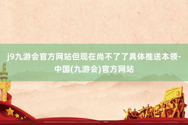 j9九游会官方网站但现在尚不了了具体推送本领-中国(九游会)官方网站