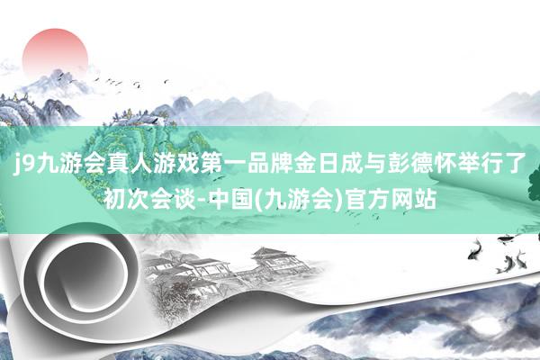 j9九游会真人游戏第一品牌金日成与彭德怀举行了初次会谈-中国(九游会)官方网站