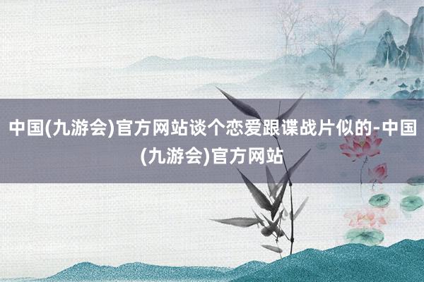 中国(九游会)官方网站谈个恋爱跟谍战片似的-中国(九游会)官方网站