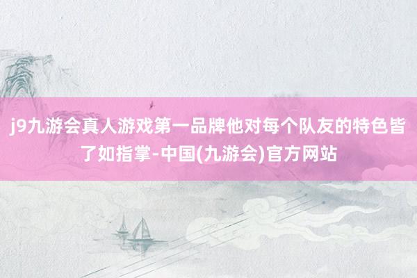 j9九游会真人游戏第一品牌他对每个队友的特色皆了如指掌-中国(九游会)官方网站