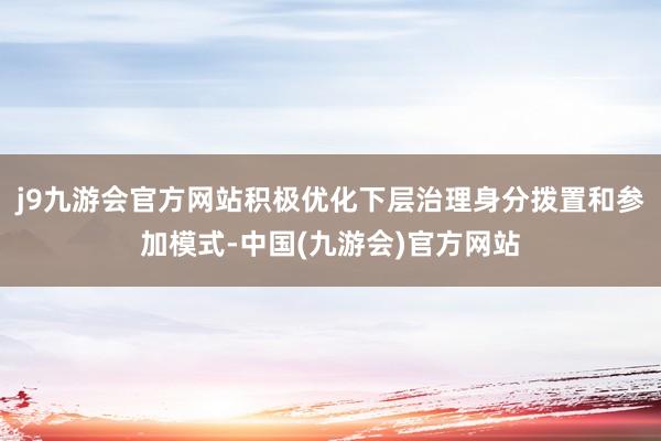 j9九游会官方网站积极优化下层治理身分拨置和参加模式-中国(九游会)官方网站