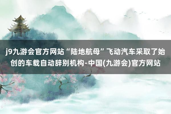 j9九游会官方网站“陆地航母”飞动汽车采取了始创的车载自动辞别机构-中国(九游会)官方网站