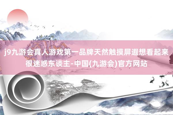 j9九游会真人游戏第一品牌天然触摸屏遐想看起来很迷惑东谈主-中国(九游会)官方网站