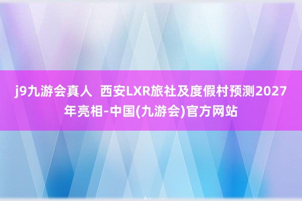 j9九游会真人  西安LXR旅社及度假村预测2027年亮相-中国(九游会)官方网站