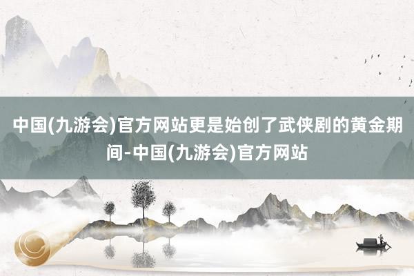 中国(九游会)官方网站更是始创了武侠剧的黄金期间-中国(九游会)官方网站