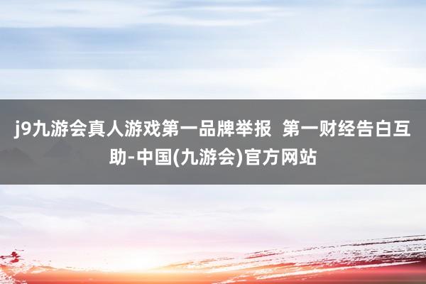 j9九游会真人游戏第一品牌举报  第一财经告白互助-中国(九游会)官方网站
