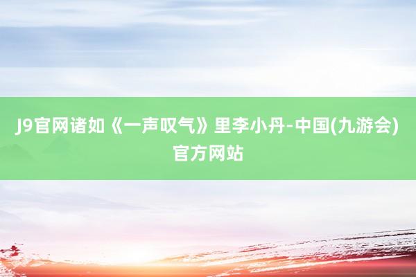 J9官网诸如《一声叹气》里李小丹-中国(九游会)官方网站