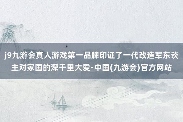 j9九游会真人游戏第一品牌印证了一代改造军东谈主对家国的深千里大爱-中国(九游会)官方网站