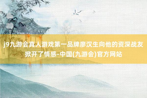 j9九游会真人游戏第一品牌廖汉生向他的资深战友掀开了情感-中国(九游会)官方网站