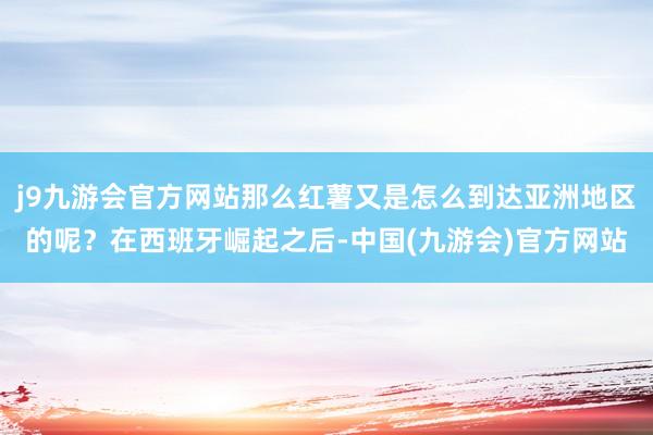 j9九游会官方网站那么红薯又是怎么到达亚洲地区的呢？在西班牙崛起之后-中国(九游会)官方网站