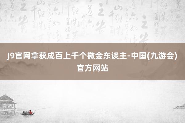 J9官网拿获成百上千个微金东谈主-中国(九游会)官方网站