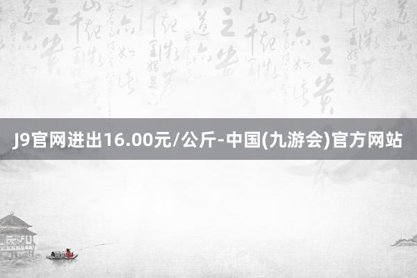 J9官网进出16.00元/公斤-中国(九游会)官方网站