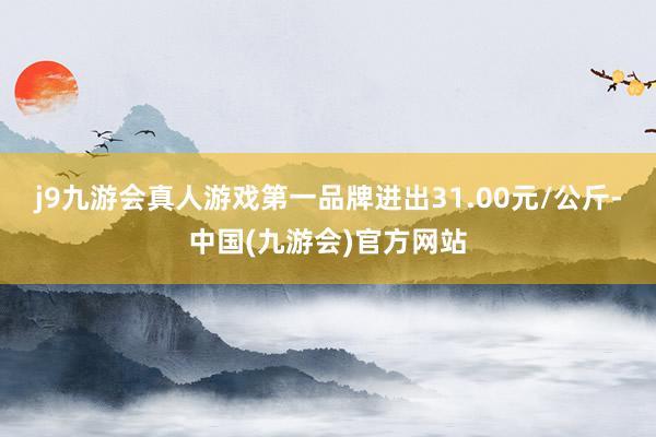 j9九游会真人游戏第一品牌进出31.00元/公斤-中国(九游会)官方网站