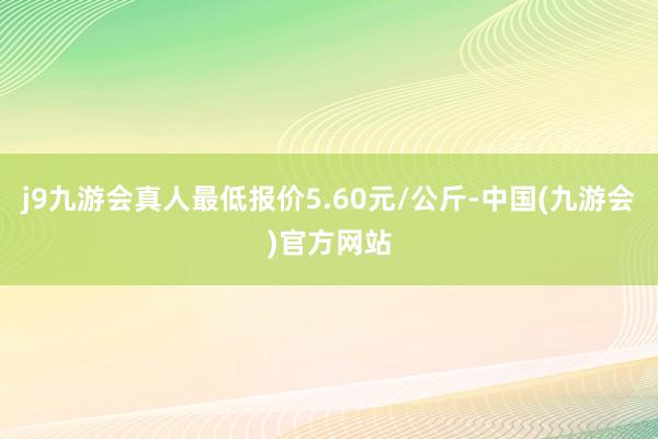 j9九游会真人最低报价5.60元/公斤-中国(九游会)官方网站