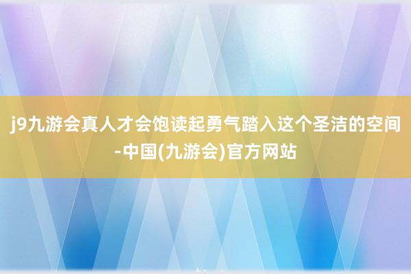 j9九游会真人才会饱读起勇气踏入这个圣洁的空间-中国(九游会)官方网站