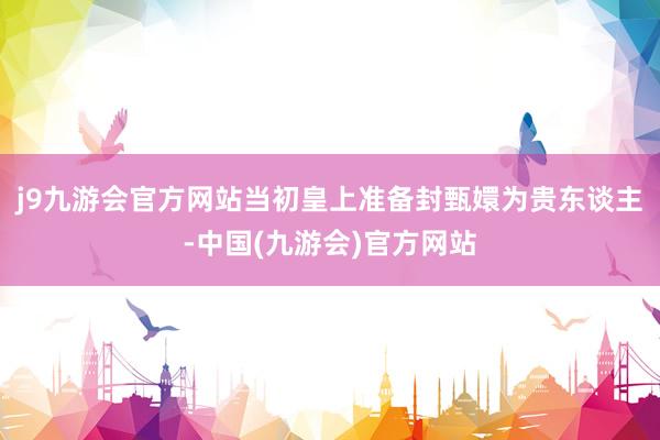 j9九游会官方网站当初皇上准备封甄嬛为贵东谈主-中国(九游会)官方网站
