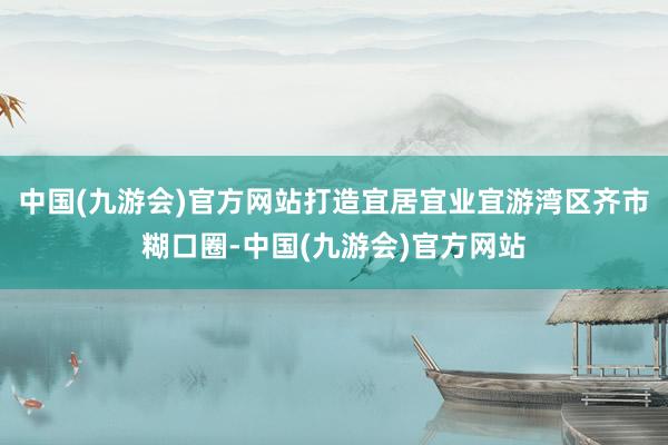 中国(九游会)官方网站打造宜居宜业宜游湾区齐市糊口圈-中国(九游会)官方网站