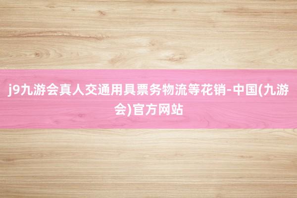 j9九游会真人交通用具票务物流等花销-中国(九游会)官方网站