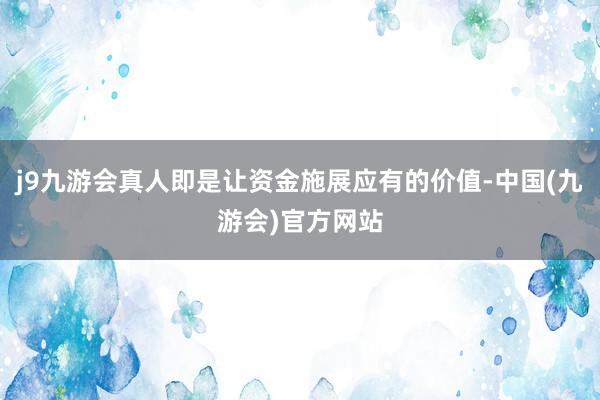 j9九游会真人即是让资金施展应有的价值-中国(九游会)官方网站