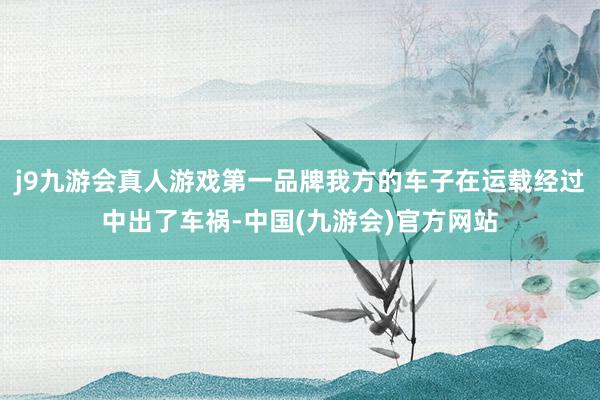 j9九游会真人游戏第一品牌我方的车子在运载经过中出了车祸-中国(九游会)官方网站