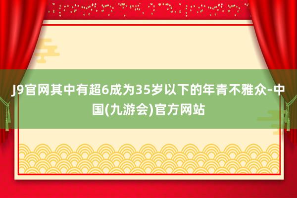 J9官网其中有超6成为35岁以下的年青不雅众-中国(九游会)官方网站
