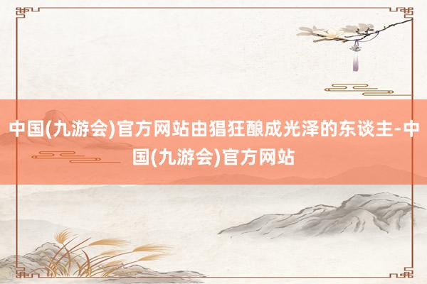 中国(九游会)官方网站由猖狂酿成光泽的东谈主-中国(九游会)官方网站