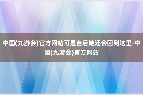中国(九游会)官方网站可是自后她还会回到这里-中国(九游会)官方网站