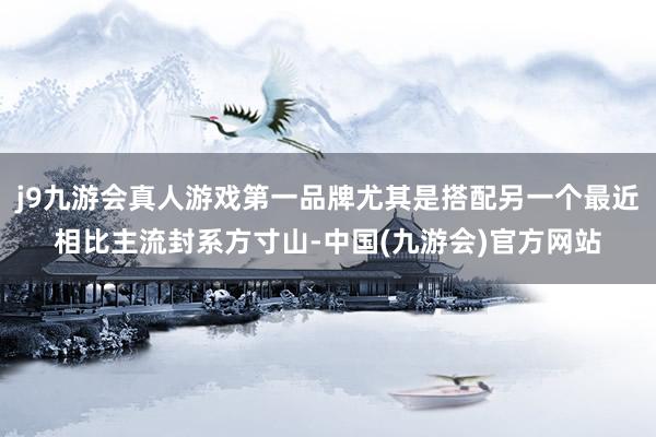 j9九游会真人游戏第一品牌尤其是搭配另一个最近相比主流封系方寸山-中国(九游会)官方网站