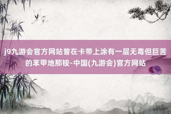j9九游会官方网站曾在卡带上涂有一层无毒但巨苦的苯甲地那铵-中国(九游会)官方网站