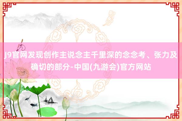 J9官网发现创作主说念主千里深的念念考、张力及确切的部分-中国(九游会)官方网站