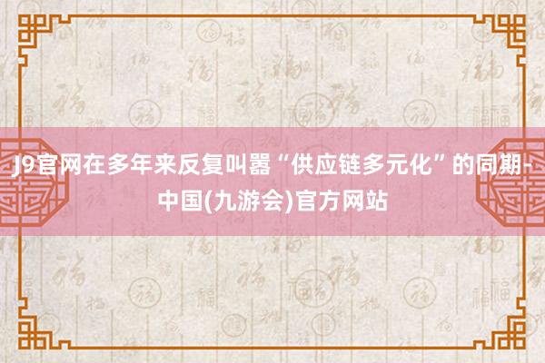 J9官网在多年来反复叫嚣“供应链多元化”的同期-中国(九游会)官方网站