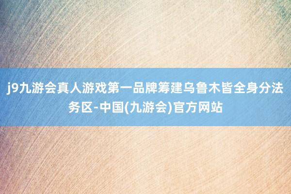 j9九游会真人游戏第一品牌筹建乌鲁木皆全身分法务区-中国(九游会)官方网站