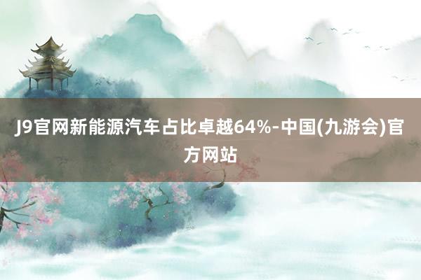 J9官网新能源汽车占比卓越64%-中国(九游会)官方网站
