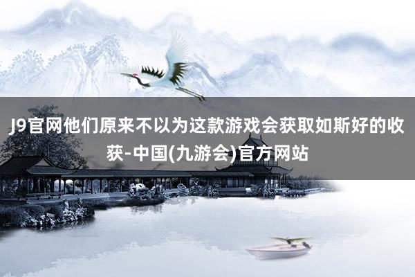 J9官网他们原来不以为这款游戏会获取如斯好的收获-中国(九游会)官方网站