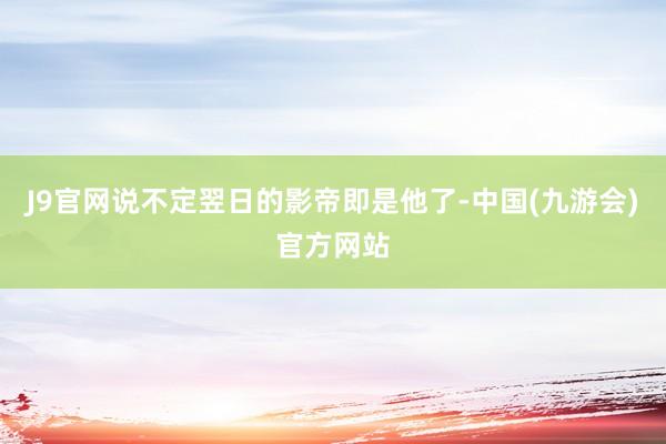J9官网说不定翌日的影帝即是他了-中国(九游会)官方网站