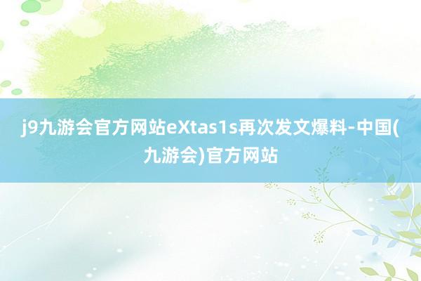 j9九游会官方网站eXtas1s再次发文爆料-中国(九游会)官方网站