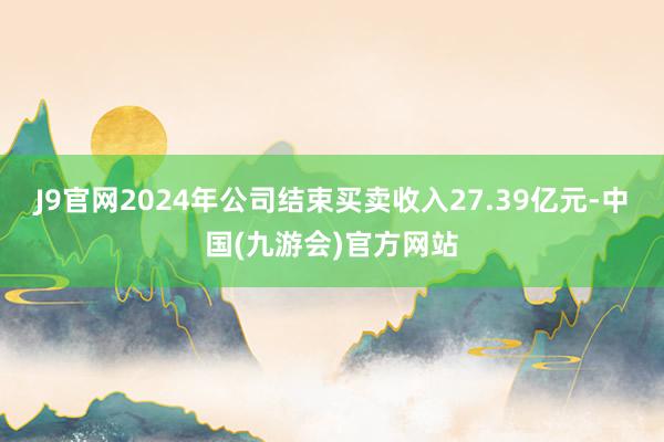 J9官网2024年公司结束买卖收入27.39亿元-中国(九游会)官方网站