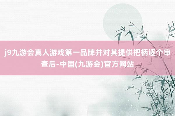 j9九游会真人游戏第一品牌并对其提供把柄逐个审查后-中国(九游会)官方网站