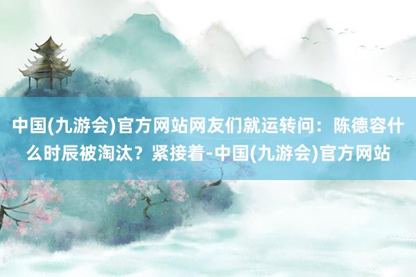 中国(九游会)官方网站网友们就运转问：陈德容什么时辰被淘汰？紧接着-中国(九游会)官方网站