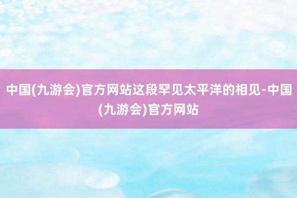 中国(九游会)官方网站这段罕见太平洋的相见-中国(九游会)官方网站